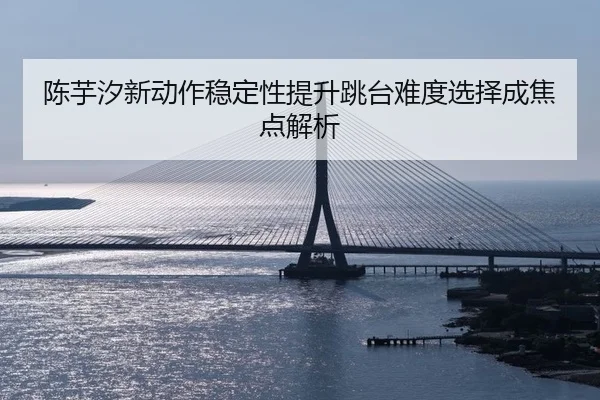 陈芋汐新动作稳定性提升跳台难度选择成焦点解析