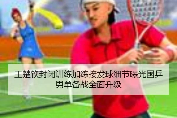王楚钦封闭训练加练接发球细节曝光国乒男单备战全面升级